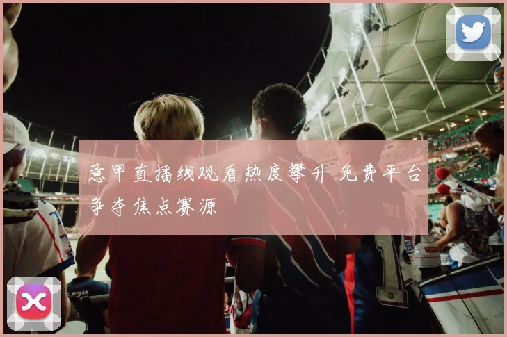 意甲直播线观看热度攀升 免费平台争夺焦点赛源