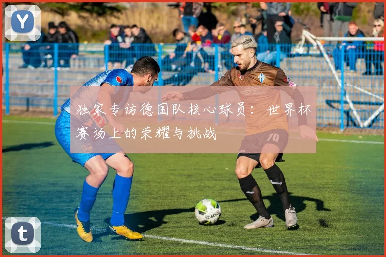 独家专访德国队核心球员：世界杯赛场上的荣耀与挑战
