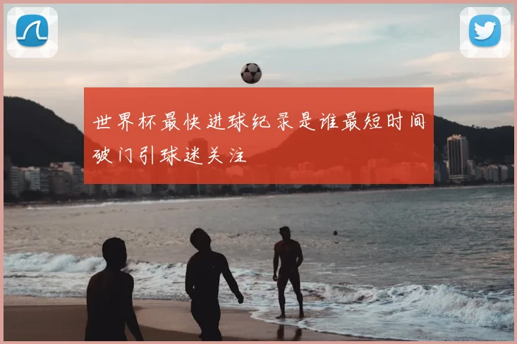 世界杯最快进球纪录是谁最短时间破门引球迷关注