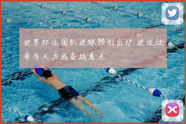 世界杯法国队进球预测出炉 进攻效率与火力成备战看点