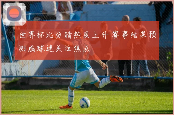 世界杯比分猜热度上升 赛事结果预测成球迷关注焦点