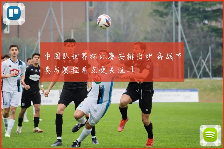 中国队世界杯比赛安排出炉 备战节奏与赛程看点受关注_1